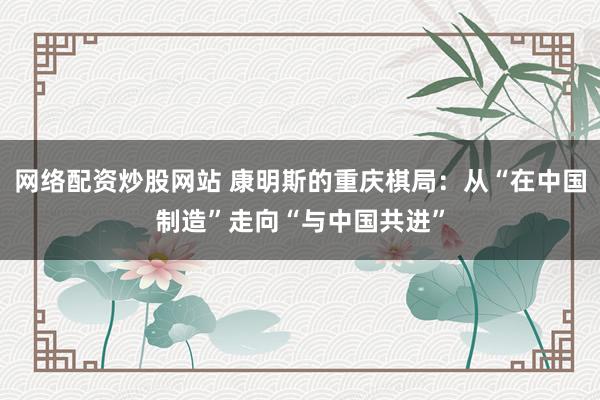 网络配资炒股网站 康明斯的重庆棋局：从“在中国制造”走向“与中国共进”