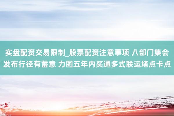 实盘配资交易限制_股票配资注意事项 八部门集会发布行径有蓄意 力图五年内买通多式联运堵点卡点