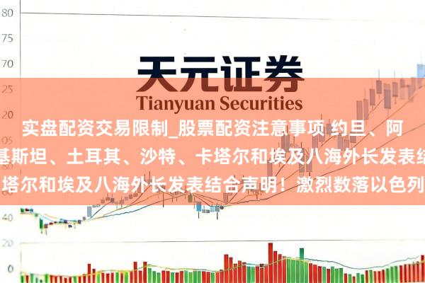 实盘配资交易限制_股票配资注意事项 约旦、阿联酋、印度尼西亚、巴基斯坦、土耳其、沙特、卡塔尔和埃及八海外长发表结合声明！激烈数落以色列