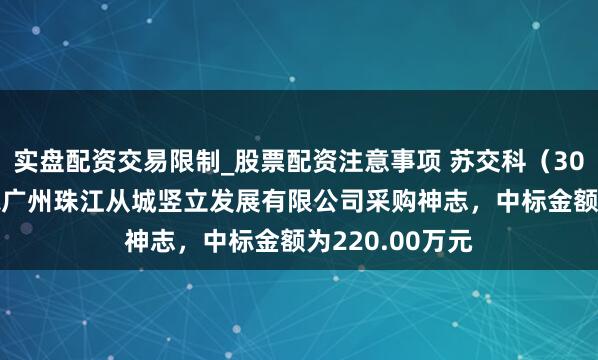 实盘配资交易限制_股票配资注意事项 苏交科（300284）：中标广州珠江从城竖立发展有限公司采购神志，中标金额为220.00万元