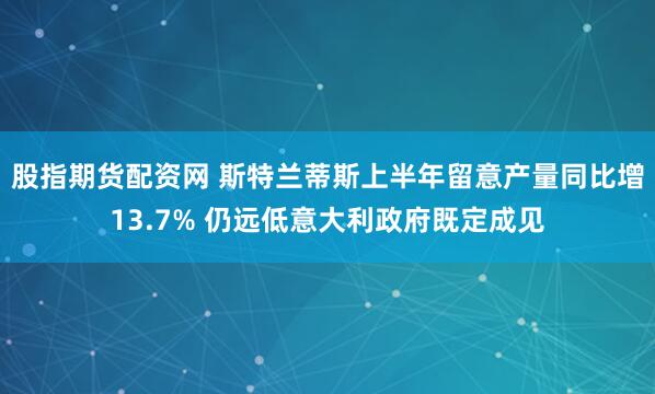 股指期货配资网 斯特兰蒂斯上半年留意产量同比增13.7% 仍远低意大利政府既定成见